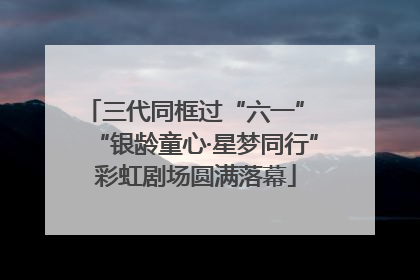 三代同框过“六一” “银龄童心·星梦同行”彩虹剧场圆满落幕